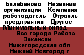 Балабаново › Название организации ­ Компания-работодатель › Отрасль предприятия ­ Другое › Минимальный оклад ­ 23 000 - Все города Работа » Вакансии   . Нижегородская обл.,Нижний Новгород г.